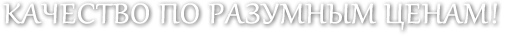 КАЧЕСТВО ПО РАЗУМНЫМ ЦЕНАМ!